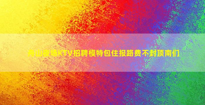 舟山夜场KTV招聘模特包住报路费不封顶南们